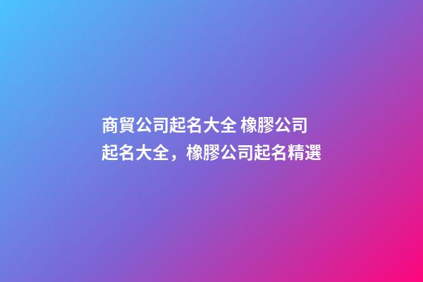 商貿公司起名大全 橡膠公司起名大全，橡膠公司起名精選-第1張-公司起名-玄機派